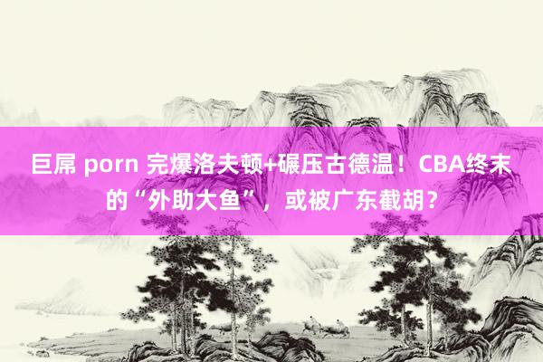 巨屌 porn 完爆洛夫顿+碾压古德温！CBA终末的“外助大鱼”，或被广东截胡？