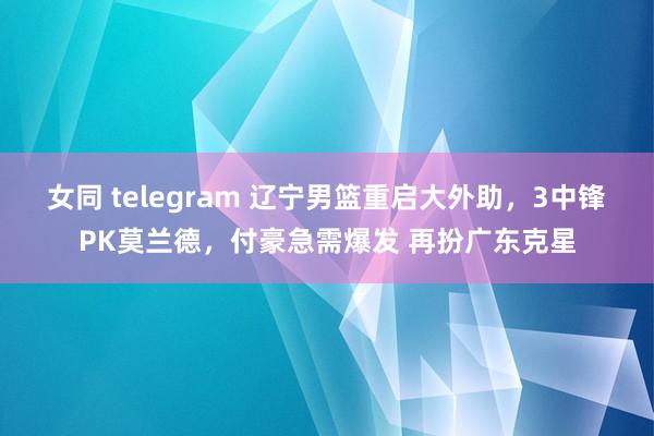 女同 telegram 辽宁男篮重启大外助，3中锋PK莫兰德，付豪急需爆发 再扮广东克星