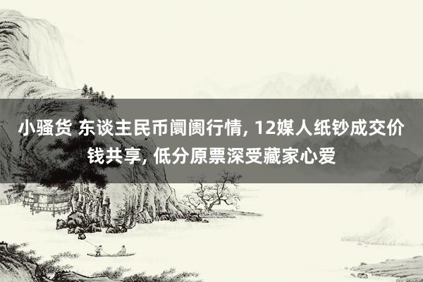 小骚货 东谈主民币阛阓行情， 12媒人纸钞成交价钱共享， 低分原票深受藏家心爱