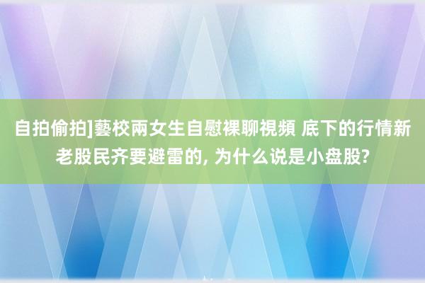 自拍偷拍]藝校兩女生自慰裸聊視頻 底下的行情新老股民齐要避雷的， 为什么说是小盘股?