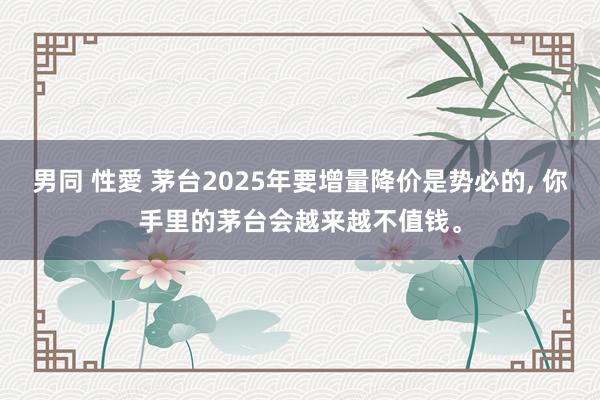 男同 性愛 茅台2025年要增量降价是势必的， 你手里的茅台会越来越不值钱。