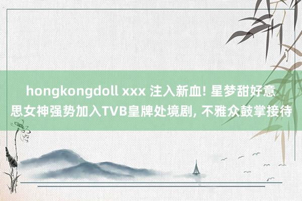 hongkongdoll xxx 注入新血! 星梦甜好意思女神强势加入TVB皇牌处境剧， 不雅众鼓掌接待