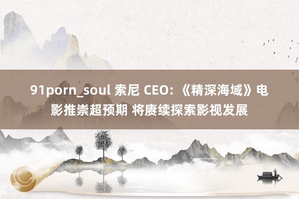 91porn_soul 索尼 CEO: 《精深海域》电影推崇超预期 将赓续探索影视发展