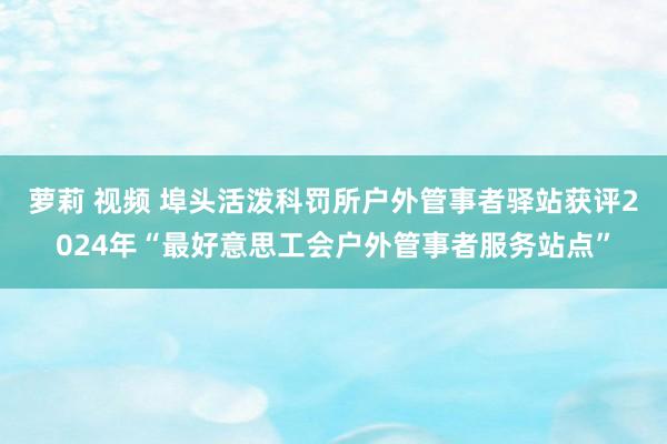 萝莉 视频 埠头活泼科罚所户外管事者驿站获评2024年“最好意思工会户外管事者服务站点”