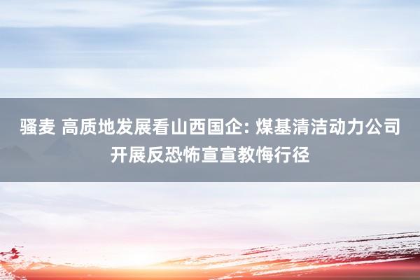 骚麦 高质地发展看山西国企: 煤基清洁动力公司开展反恐怖宣宣教悔行径