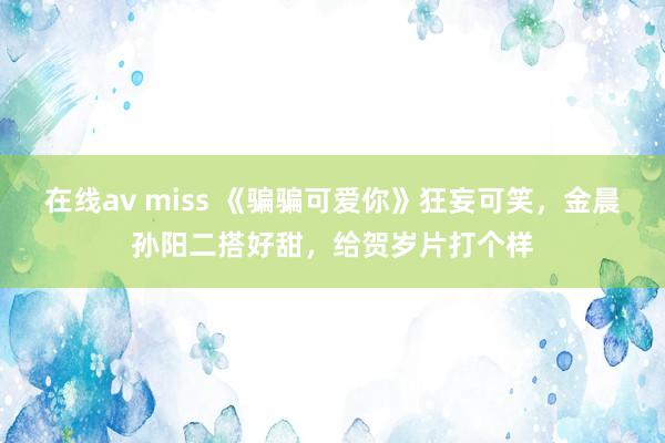 在线av miss 《骗骗可爱你》狂妄可笑，金晨孙阳二搭好甜，给贺岁片打个样