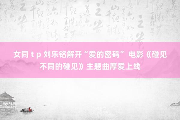 女同 t p 刘乐铭解开“爱的密码” 电影《碰见不同的碰见》主题曲厚爱上线