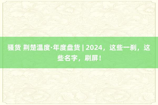 骚货 荆楚温度·年度盘货 | 2024，这些一刹，这些名字，刷屏！