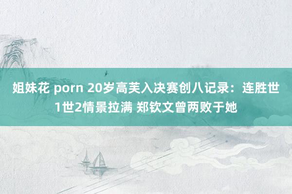 姐妹花 porn 20岁高芙入决赛创八记录：连胜世1世2情景拉满 郑钦文曾两败于她