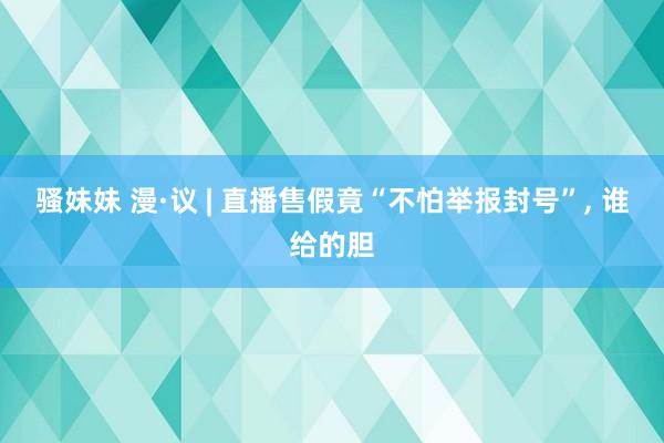 骚妹妹 漫·议 | 直播售假竟“不怕举报封号”， 谁给的胆