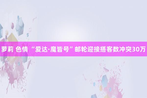 萝莉 色情 “爱达·魔皆号”邮轮迎接搭客数冲突30万