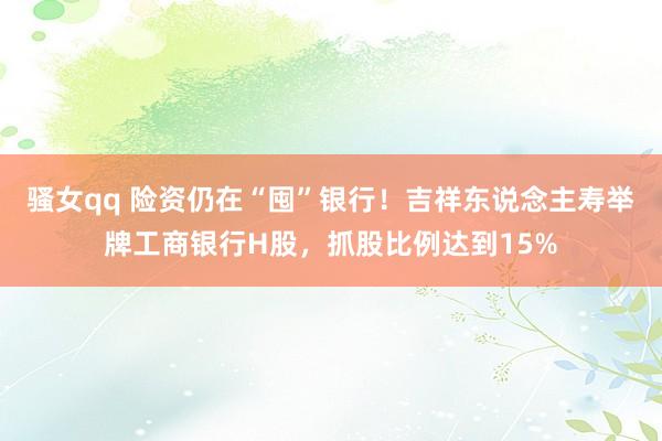 骚女qq 险资仍在“囤”银行！吉祥东说念主寿举牌工商银行H股，抓股比例达到15%