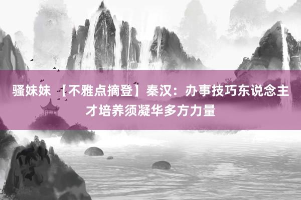 骚妹妹 【不雅点摘登】秦汉：办事技巧东说念主才培养须凝华多方力量