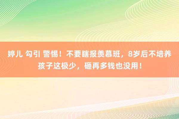 婷儿 勾引 警惕！不要瞎报羡慕班，8岁后不培养孩子这极少，砸再多钱也没用！