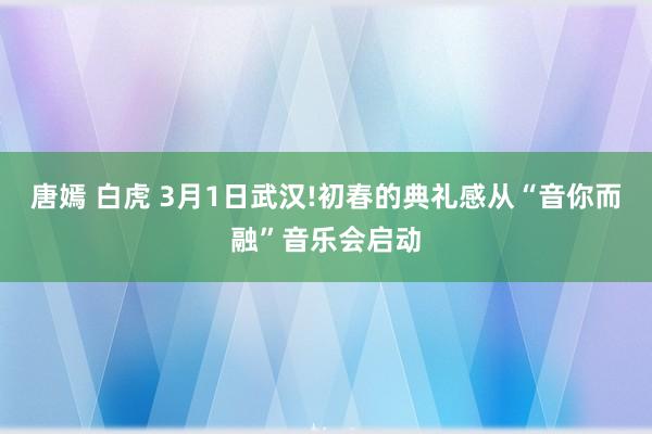 唐嫣 白虎 3月1日武汉!初春的典礼感从“音你而融”音乐会启动