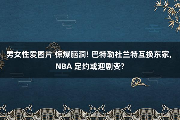 男女性爱图片 惊爆脑洞! 巴特勒杜兰特互换东家， NBA 定约或迎剧变?