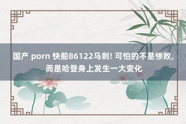 国产 porn 快船86122马刺! 可怕的不是惨败， 而是哈登身上发生一大变化