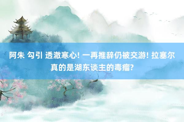 阿朱 勾引 透澈寒心! 一再推辞仍被交游! 拉塞尔真的是湖东谈主的毒瘤?