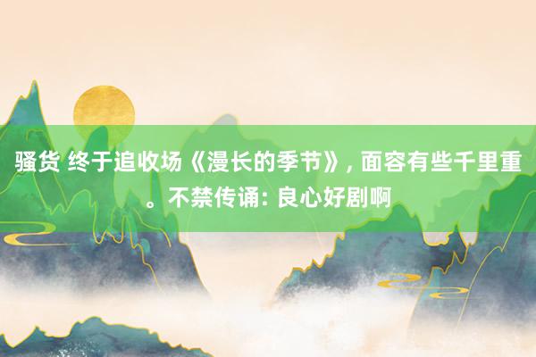 骚货 终于追收场《漫长的季节》， 面容有些千里重。不禁传诵: 良心好剧啊