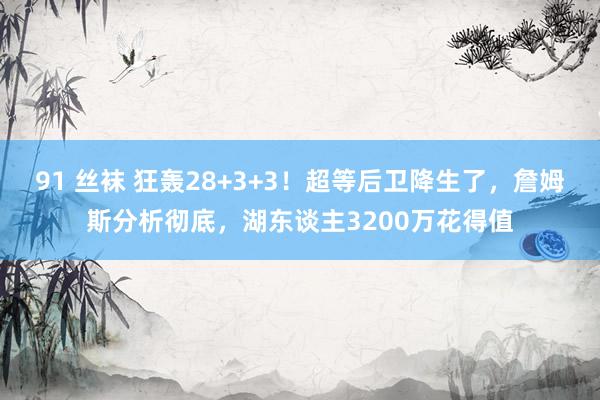 91 丝袜 狂轰28+3+3！超等后卫降生了，詹姆斯分析彻底，湖东谈主3200万花得值