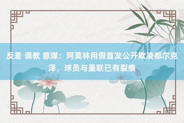 反差 调教 意媒：阿莫林用假首发公开欺凌都尔克泽，球员与曼联已有裂痕