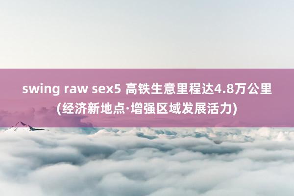 swing raw sex5 高铁生意里程达4.8万公里(经济新地点·增强区域发展活力)