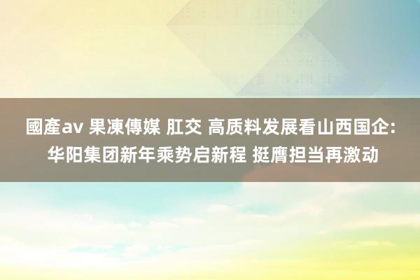 國產av 果凍傳媒 肛交 高质料发展看山西国企: 华阳集团新年乘势启新程 挺膺担当再激动