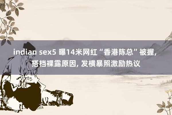 indian sex5 曝14米网红“香港陈总”被握， 搭档裸露原因， 发横暴照激励热议