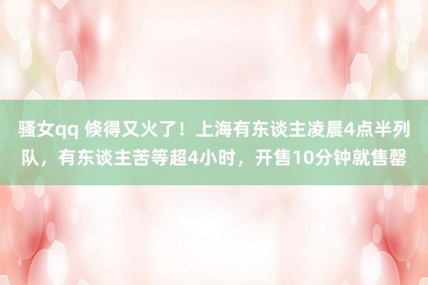 骚女qq 倏得又火了！上海有东谈主凌晨4点半列队，有东谈主苦等超4小时，开售10分钟就售罄