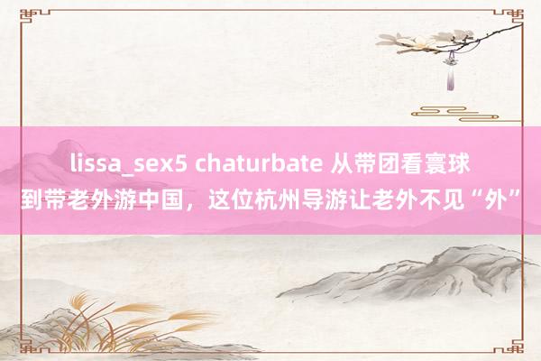 lissa_sex5 chaturbate 从带团看寰球到带老外游中国，这位杭州导游让老外不见“外”