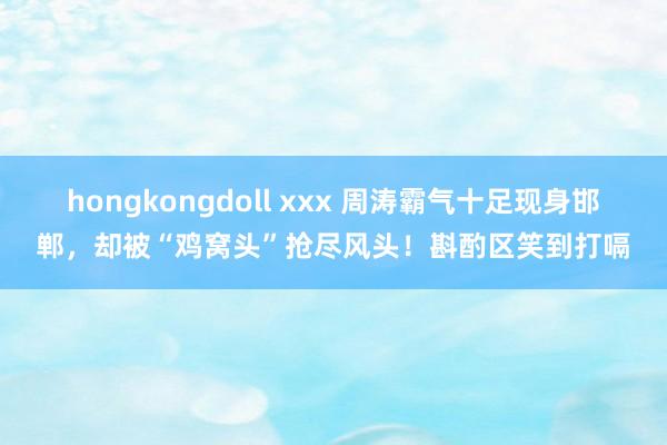 hongkongdoll xxx 周涛霸气十足现身邯郸，却被“鸡窝头”抢尽风头！斟酌区笑到打嗝