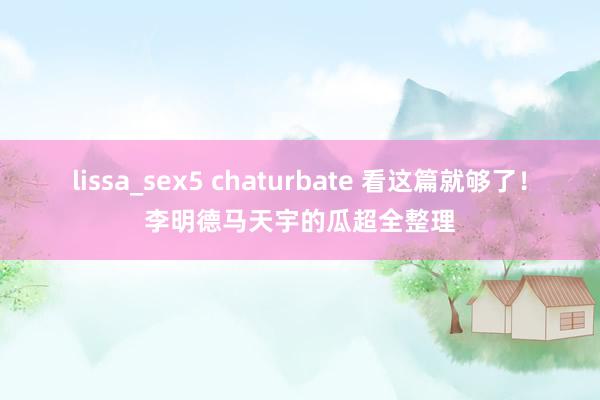 lissa_sex5 chaturbate 看这篇就够了！李明德马天宇的瓜超全整理