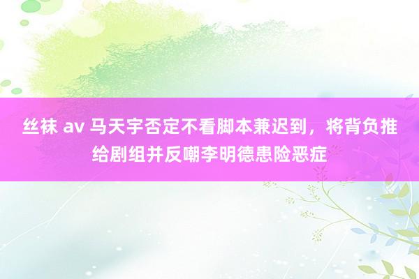 丝袜 av 马天宇否定不看脚本兼迟到，将背负推给剧组并反嘲李明德患险恶症