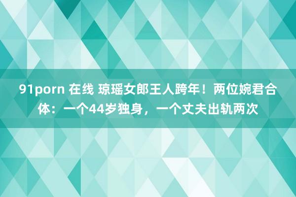 91porn 在线 琼瑶女郎王人跨年！两位婉君合体：一个44岁独身，一个丈夫出轨两次