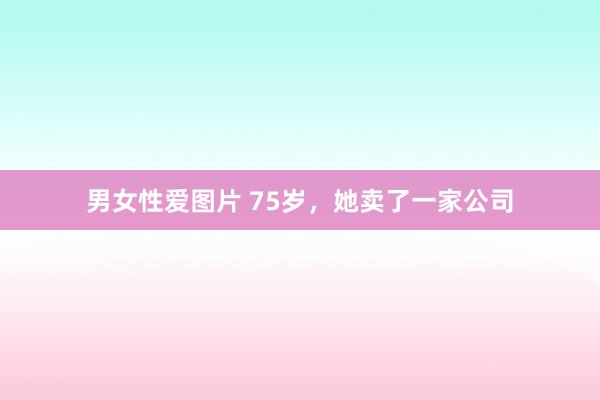 男女性爱图片 75岁，她卖了一家公司