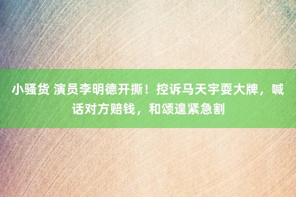 小骚货 演员李明德开撕！控诉马天宇耍大牌，喊话对方赔钱，和颂遑紧急割