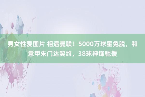 男女性爱图片 相遇曼联！5000万球星兔脱，和意甲朱门达契约，38球神锋驰援