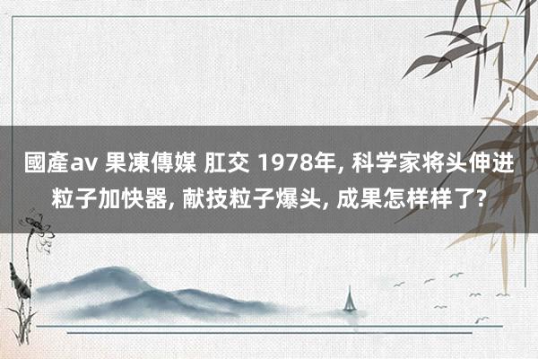 國產av 果凍傳媒 肛交 1978年， 科学家将头伸进粒子加快器， 献技粒子爆头， 成果怎样样了?