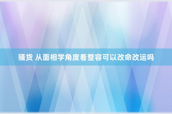 骚货 从面相学角度看整容可以改命改运吗