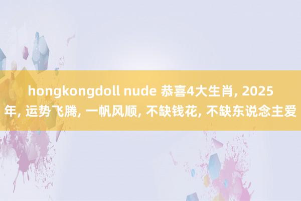 hongkongdoll nude 恭喜4大生肖， 2025年， 运势飞腾， 一帆风顺， 不缺钱花， 不缺东说念主爱