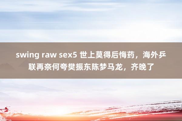 swing raw sex5 世上莫得后悔药，海外乒联再奈何夸樊振东陈梦马龙，齐晚了