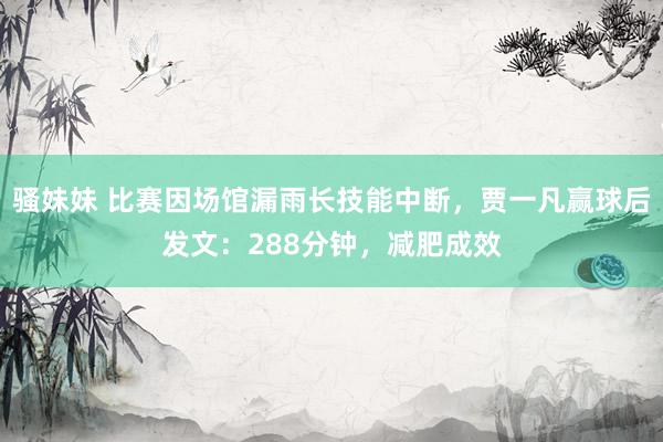 骚妹妹 比赛因场馆漏雨长技能中断，贾一凡赢球后发文：288分钟，减肥成效