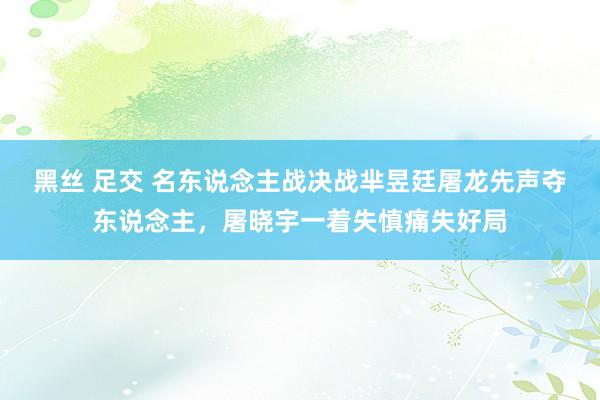 黑丝 足交 名东说念主战决战芈昱廷屠龙先声夺东说念主，屠晓宇一着失慎痛失好局