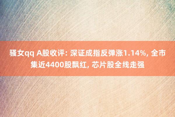 骚女qq A股收评: 深证成指反弹涨1.14%， 全市集近4400股飘红， 芯片股全线走强