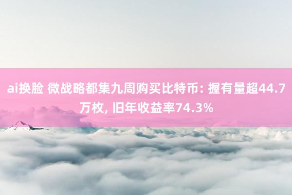 ai换脸 微战略都集九周购买比特币: 握有量超44.7万枚， 旧年收益率74.3%