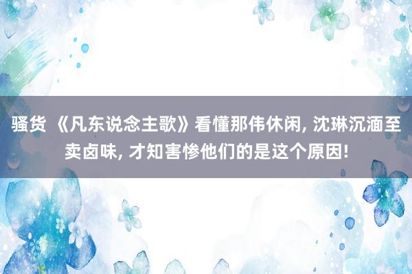 骚货 《凡东说念主歌》看懂那伟休闲， 沈琳沉湎至卖卤味， 才知害惨他们的是这个原因!