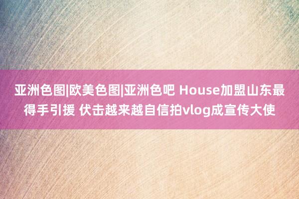 亚洲色图|欧美色图|亚洲色吧 House加盟山东最得手引援 伏击越来越自信拍vlog成宣传大使