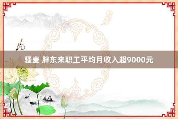 骚麦 胖东来职工平均月收入超9000元