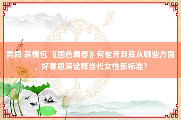 男同 表情包 《国色青春》何惟芳到底从哪些方面，好意思满诠释当代女性新标准？