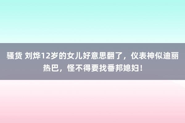 骚货 刘烨12岁的女儿好意思翻了，仪表神似迪丽热巴，怪不得要找番邦媳妇！